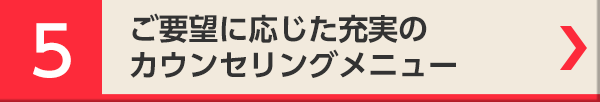 5 ご要望に応じた充実のカウンセリングメニュー